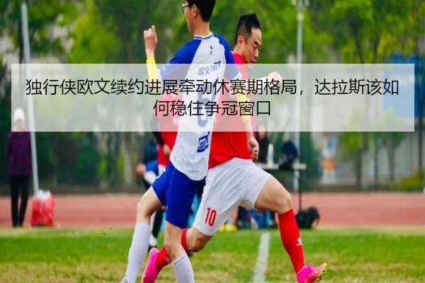 独行侠欧文续约进展牵动休赛期格局，达拉斯该如何稳住争冠窗口